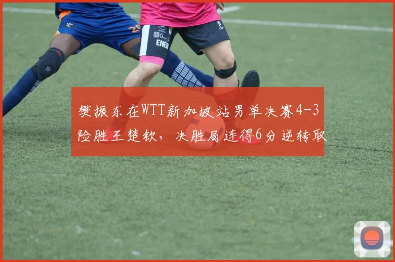 樊振东在WTT新加坡站男单决赛4-3险胜王楚钦，决胜局连得6分逆转取胜