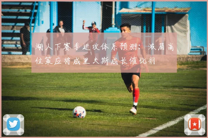 湖人下赛季进攻体系预测：浓眉高位策应将成里夫斯成长催化剂
