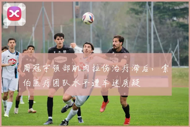 周冠宇颈部肌肉拉伤治疗滞后，索伯医疗团队水平遭车迷质疑
