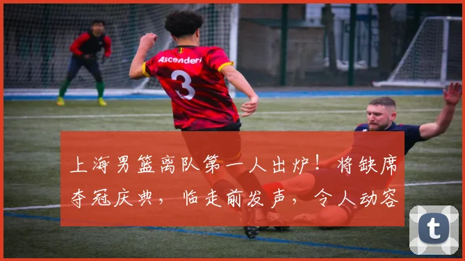 上海男篮离队第一人出炉！将缺席夺冠庆典，临走前发声，令人动容
