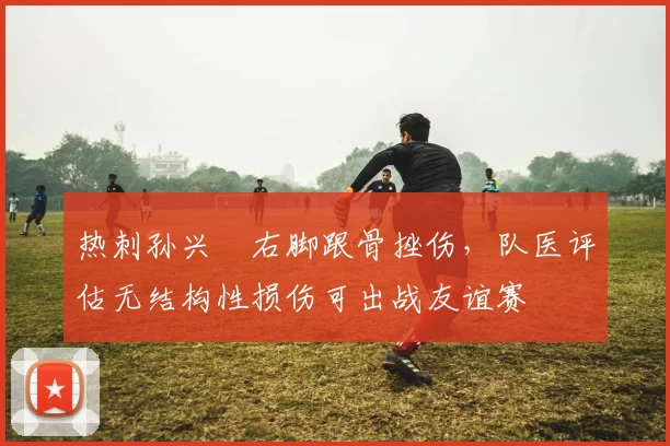 热刺孙兴慜右脚跟骨挫伤，队医评估无结构性损伤可出战友谊赛